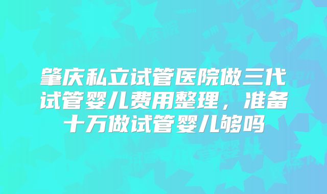 肇庆私立试管医院做三代试管婴儿费用整理，准备十万做试管婴儿够吗