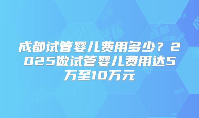 成都试管婴儿费用多少？2025做试管婴儿费用达5万至10万元