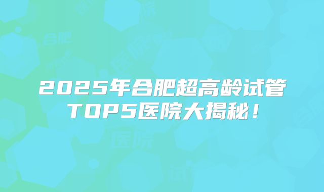 2025年合肥超高龄试管TOP5医院大揭秘！