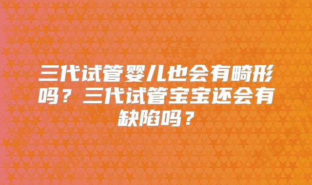 三代试管婴儿也会有畸形吗?三代试管宝宝还会有缺陷吗?
