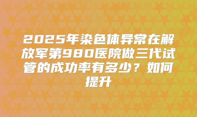 2025年染色体异常在解放军第980医院做三代试管的成功率有多少?如何提升