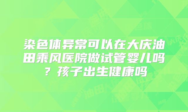 染色体异常可以在大庆油田乘风医院做试管婴儿吗？孩子出生健康吗