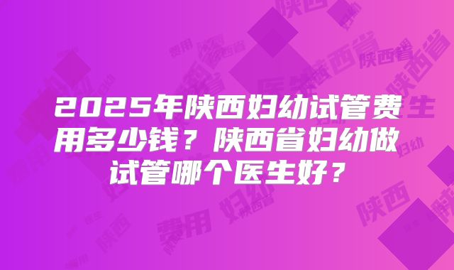2025年陕西妇幼试管费用多少钱?陕西省妇幼做试管哪个医生好?