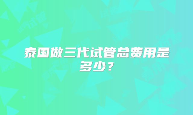 泰国做三代试管总费用是多少?