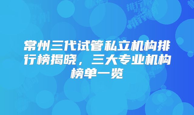 常州三代试管私立机构排行榜揭晓，三大专业机构榜单一览