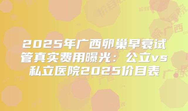 2025年广西卵巢早衰试管真实费用曝光：公立vs私立医院2025价目表