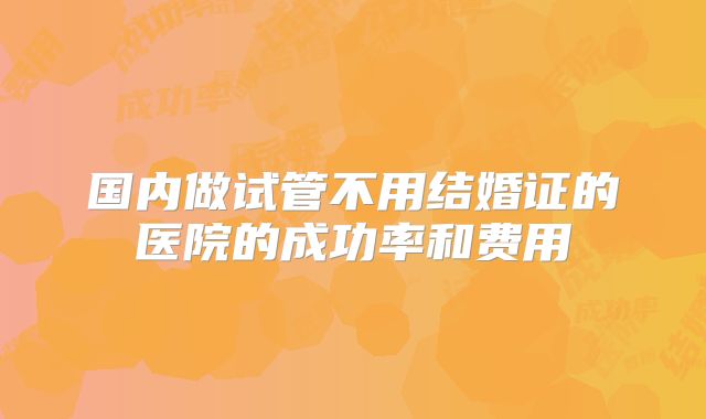 国内做试管不用结婚证的医院的成功率和费用
