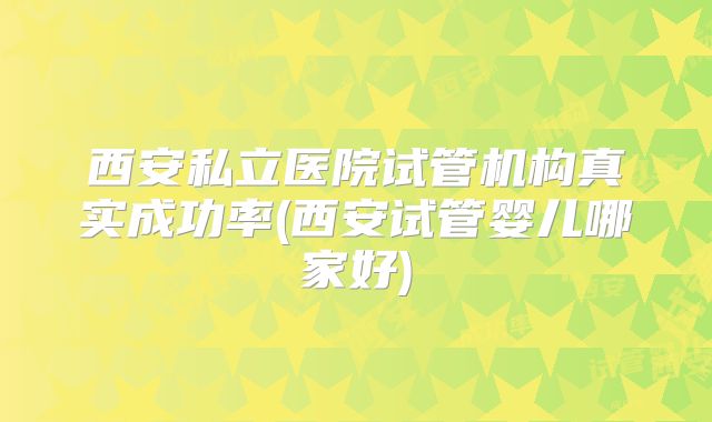 西安私立医院试管机构真实成功率(西安试管婴儿哪家好)