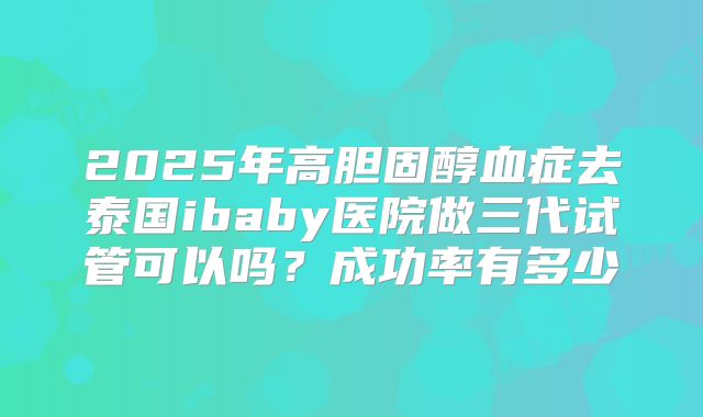 2025年高胆固醇血症去泰国ibaby医院做三代试管可以吗?成功率有多少