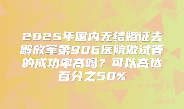 2025年国内无结婚证去解放军第906医院做试管的成功率高吗？可以高达百分之50%