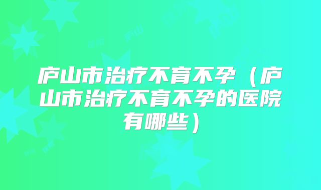 庐山市治疗不育不孕（庐山市治疗不育不孕的医院有哪些）