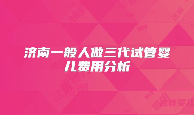 济南一般人做三代试管婴儿费用分析
