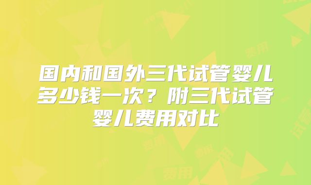 国内和国外三代试管婴儿多少钱一次？附三代试管婴儿费用对比