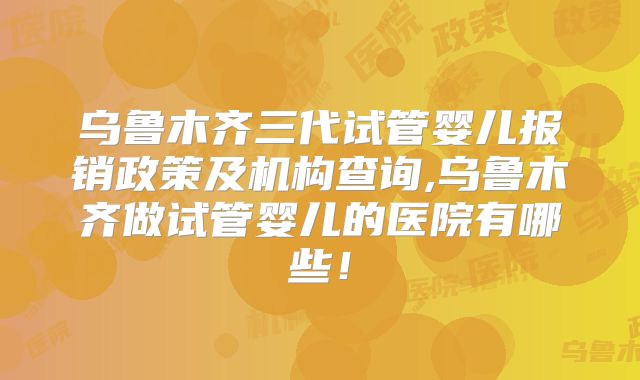 乌鲁木齐三代试管婴儿报销政策及机构查询,乌鲁木齐做试管婴儿的医院有哪些!