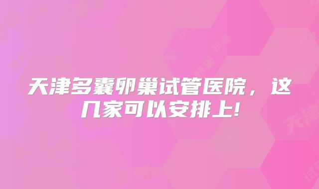 天津多囊卵巢试管医院,这几家可以安排上!