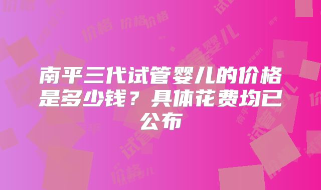 南平三代试管婴儿的价格是多少钱？具体花费均已公布
