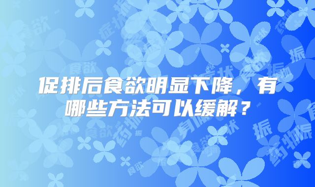 促排后食欲明显下降,有哪些方法可以缓解?