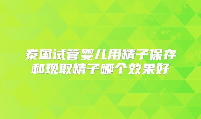泰国试管婴儿用精子保存和现取精子哪个效果好