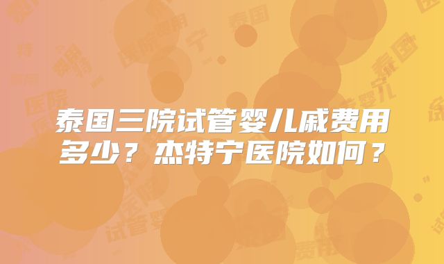 泰国三院试管婴儿戚费用多少?杰特宁医院如何?