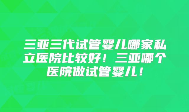 三亚三代试管婴儿哪家私立医院比较好!三亚哪个医院做试管婴儿!
