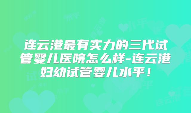 连云港最有实力的三代试管婴儿医院怎么样-连云港妇幼试管婴儿水平！