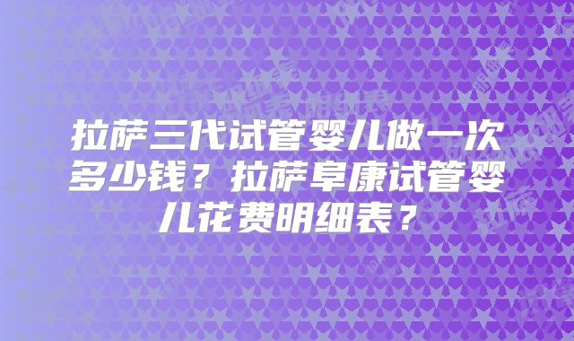 拉萨三代试管婴儿做一次多少钱？拉萨阜康试管婴儿花费明细表？