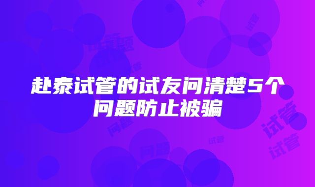 赴泰试管的试友问清楚5个问题防止被骗
