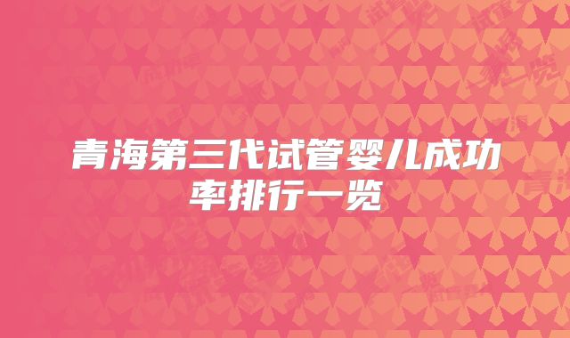 青海第三代试管婴儿成功率排行一览