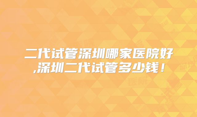 二代试管深圳哪家医院好,深圳二代试管多少钱!
