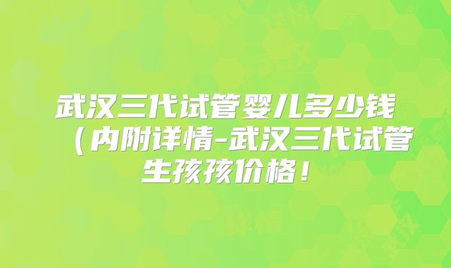 武汉三代试管婴儿多少钱（内附详情-武汉三代试管生孩孩价格！