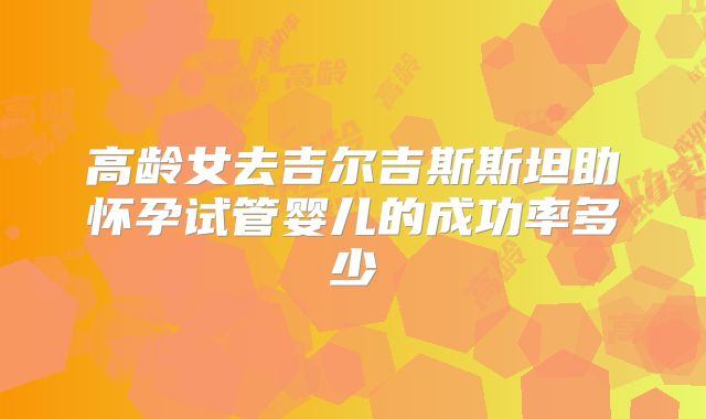 高龄女去吉尔吉斯斯坦助怀孕试管婴儿的成功率多少