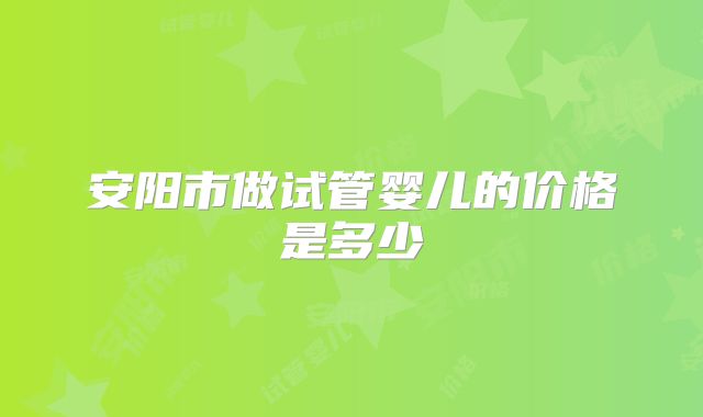 安阳市做试管婴儿的价格是多少