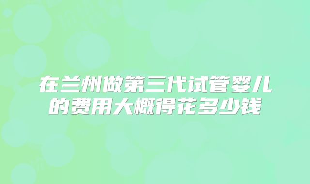 在兰州做第三代试管婴儿的费用大概得花多少钱