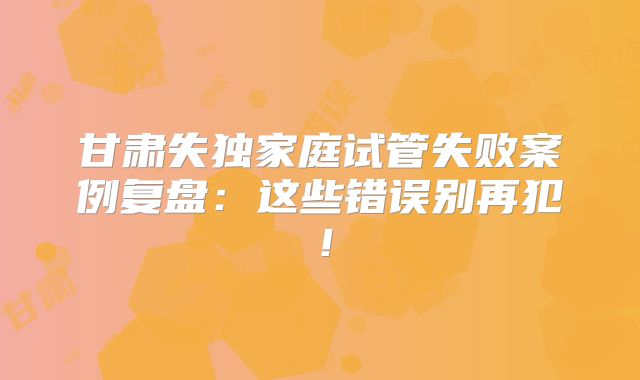 甘肃失独家庭试管失败案例复盘：这些错误别再犯！