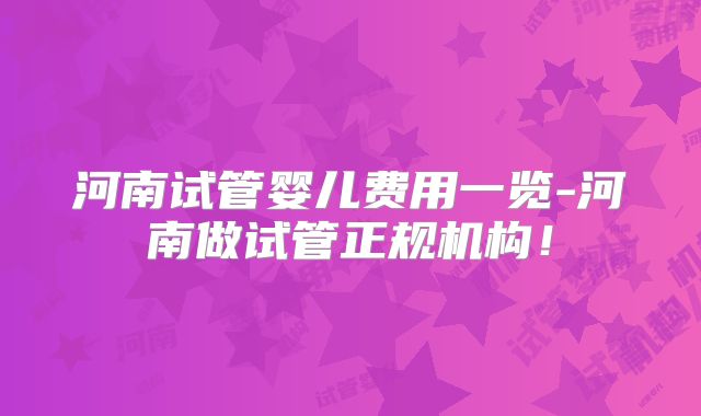 河南试管婴儿费用一览-河南做试管正规机构!