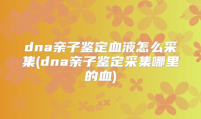 dna亲子鉴定血液怎么采集(dna亲子鉴定采集哪里的血)