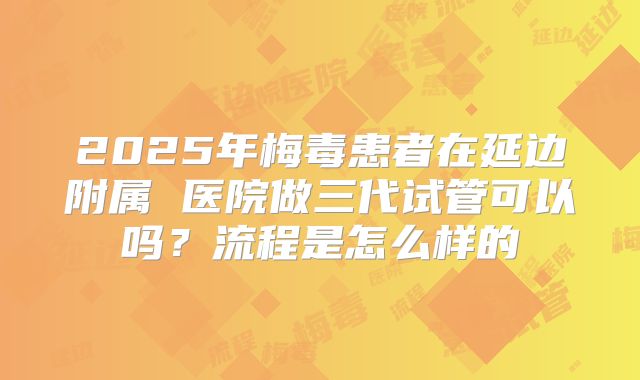 2025年梅毒患者在延边附属 医院做三代试管可以吗？流程是怎么样的