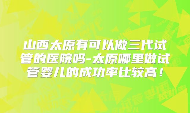 山西太原有可以做三代试管的医院吗-太原哪里做试管婴儿的成功率比较高!