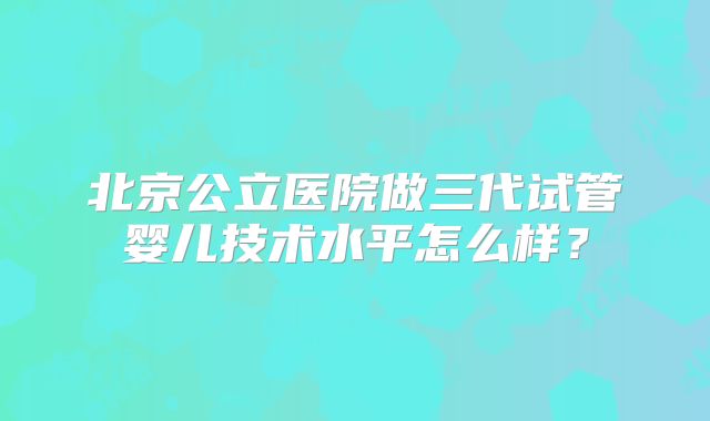 北京公立医院做三代试管婴儿技术水平怎么样？