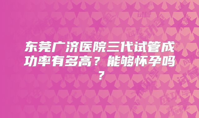 东莞广济医院三代试管成功率有多高？能够怀孕吗？