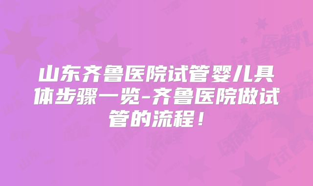 山东齐鲁医院试管婴儿具体步骤一览-齐鲁医院做试管的流程!