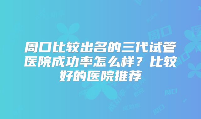 周口比较出名的三代试管医院成功率怎么样？比较好的医院推荐