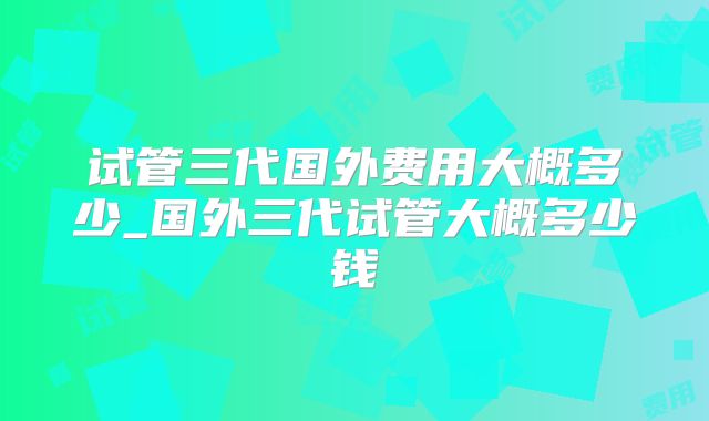 试管三代国外费用大概多少_国外三代试管大概多少钱