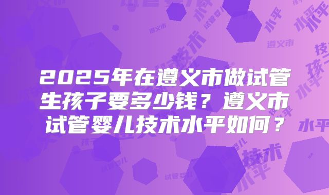 2025年在遵义市做试管生孩子要多少钱？遵义市试管婴儿技术水平如何？