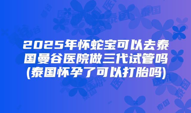 2025年怀蛇宝可以去泰国曼谷医院做三代试管吗(泰国怀孕了可以打胎吗)