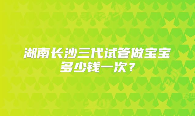 湖南长沙三代试管做宝宝多少钱一次?