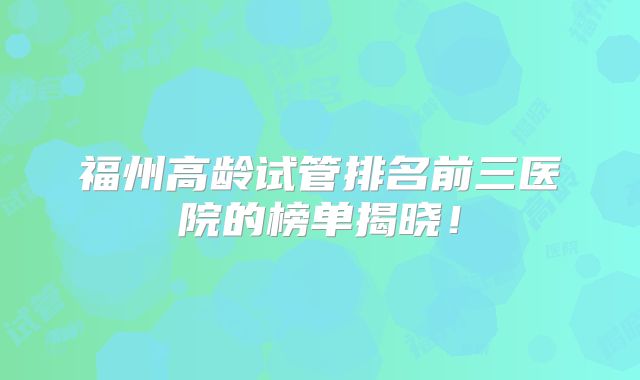 福州高龄试管排名前三医院的榜单揭晓!