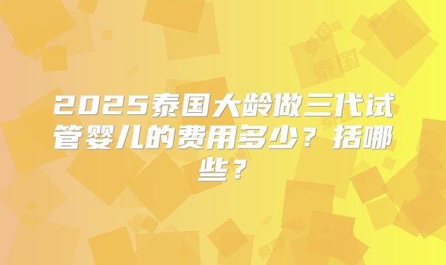 2025泰国大龄做三代试管婴儿的费用多少?括哪些?