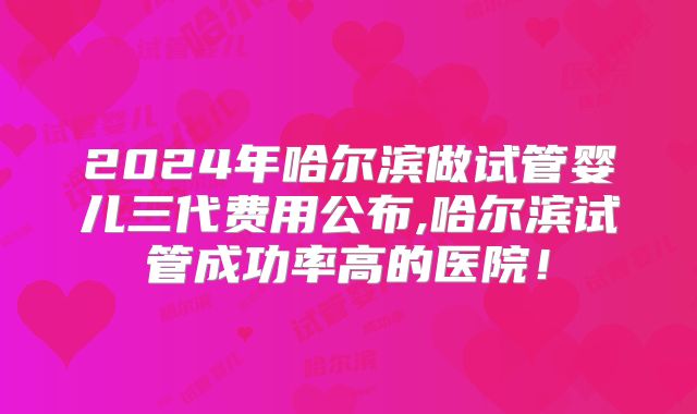 2024年哈尔滨做试管婴儿三代费用公布,哈尔滨试管成功率高的医院！
