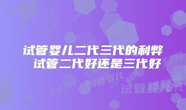 试管婴儿二代三代的利弊 试管二代好还是三代好